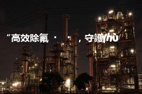 “高效除氟，守護(hù)碧水藍(lán)天——廢水中氟離子處理新篇章”